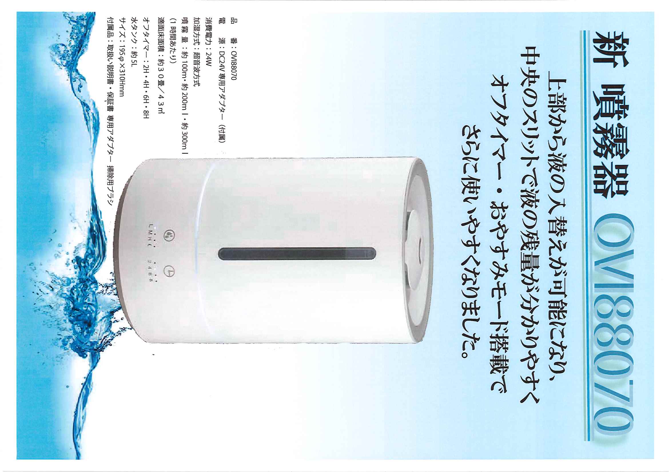 新 噴霧器 OVI88070
上部から液の入替えが可能になり、
中央のスリットで液の残量が分かりやすく
オフタイマー・おやすみモード搭載で
さらに使いやすくなりました。
品番:OVI88070
電源:DC24V専用アダプター(付属)
消費電力:24W
加湿方式:超音波方式
噴霧量:約100m・約200ml・約300ml
(1時間あたり)
適面床面積:約30畳/43㎡
オフタイマー:2H・4H・6H・8H
水タンク:約5L
サイズ:195φ×310Hmm
付属品:取扱い説明書・保証書 専用アダプター掃除用ブラシ