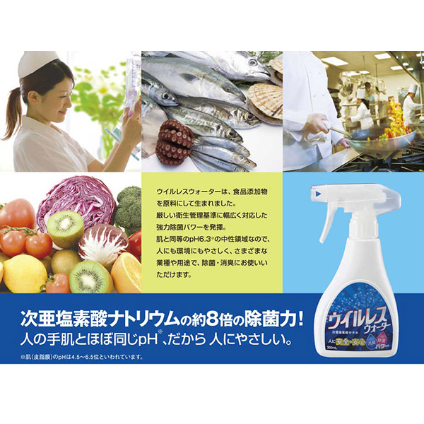 ウイルレスウォーターは、食品添加物を原料にして生まれました。
厳しい衛生管理基準に幅広く対応した強力除菌パワーを発揮。
肌と同等のpH6.3※の中性領域なので、人にも環境にもやさしく、さまざまな業種や用途で、除菌・消臭にお使いいただけます。
次亜塩素酸ナトリウムの約8倍の除菌力!
人の手肌とほぼ同じpH※、だから人にやさしい。
※□(皮脂膜)のpHは4.5~6.5位といわれています。